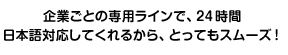 企業ごとの専用ラインで、24時間日本語対応してくれるから、とってもスムーズ！