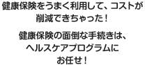 健康保険をうまく利用して、コストが削減できちゃった！　健康保険の面倒な手続きは、ヘルスケアプログラムにお任せ！