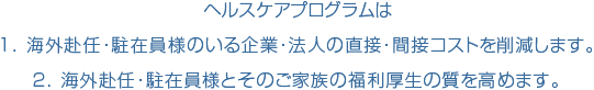 ヘルスケアプログラムは １．海外赴任・駐在員様のいる企業・法人の直接・間接コストを削減します。 ２．海外赴任・駐在員様とそのご家族の福利厚生の質を高めます。