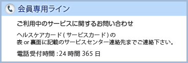 会員専用ライン　ご利用中のサービスに関するお問い合わせ　ヘルスケアカード(サービスカード)の表or裏面に記載のサービスセンター連絡先までご連絡下さい。　電話受付時間:24時間365日