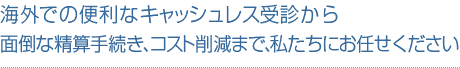 海外での便利なキャッシュレス受診から面倒な精算手続き、コスト削減まで、私たちにお任せください